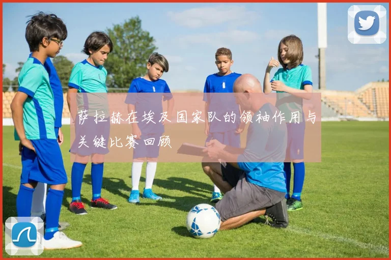 萨拉赫在埃及国家队的领袖作用与关键比赛回顾