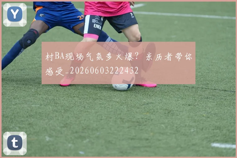 村BA现场气氛多火爆?亲历者带你感受_20260603222432
