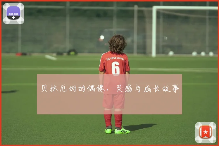 贝林厄姆的偶像、灵感与成长故事